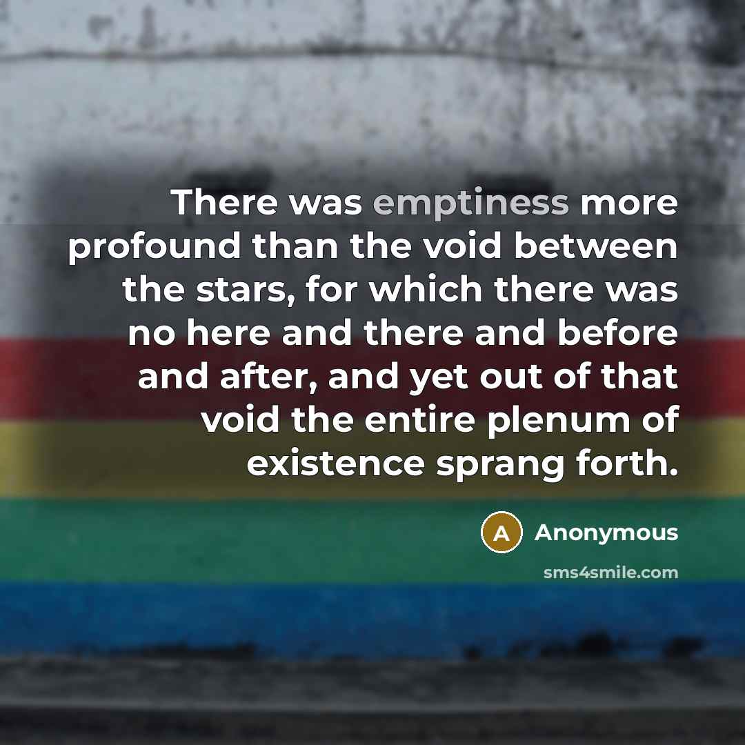 “There was emptiness more profound than the void between the stars, for which there was no here and there and before and after, and yet out of that void the entire plenum of existence sprang forth.” quote by Anonymous