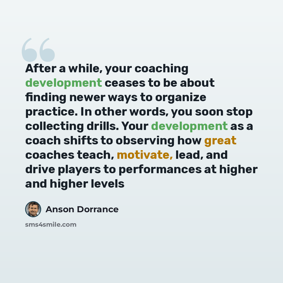 “After a while, your coaching development ceases to be about finding newer ways to organize practice. In other words, you soon stop collecting drills. Your development as a coach shifts to observing how great coaches teach, motivate, lead, and drive players to performances at higher and higher levels” quote by Anson Dorrance