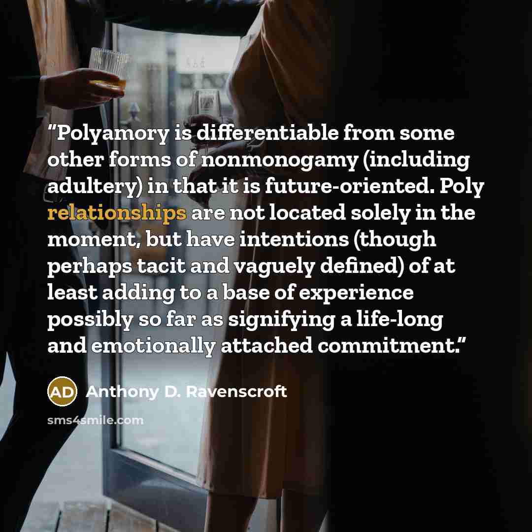 “Polyamory is differentiable from some other forms of nonmonogamy (including adultery) in that it is future-oriented. Poly relationships are not located solely in the moment, but have intentions (though perhaps tacit and vaguely defined) of at least adding to a base of experience possibly so far as…” quote by Anthony D. Ravenscroft