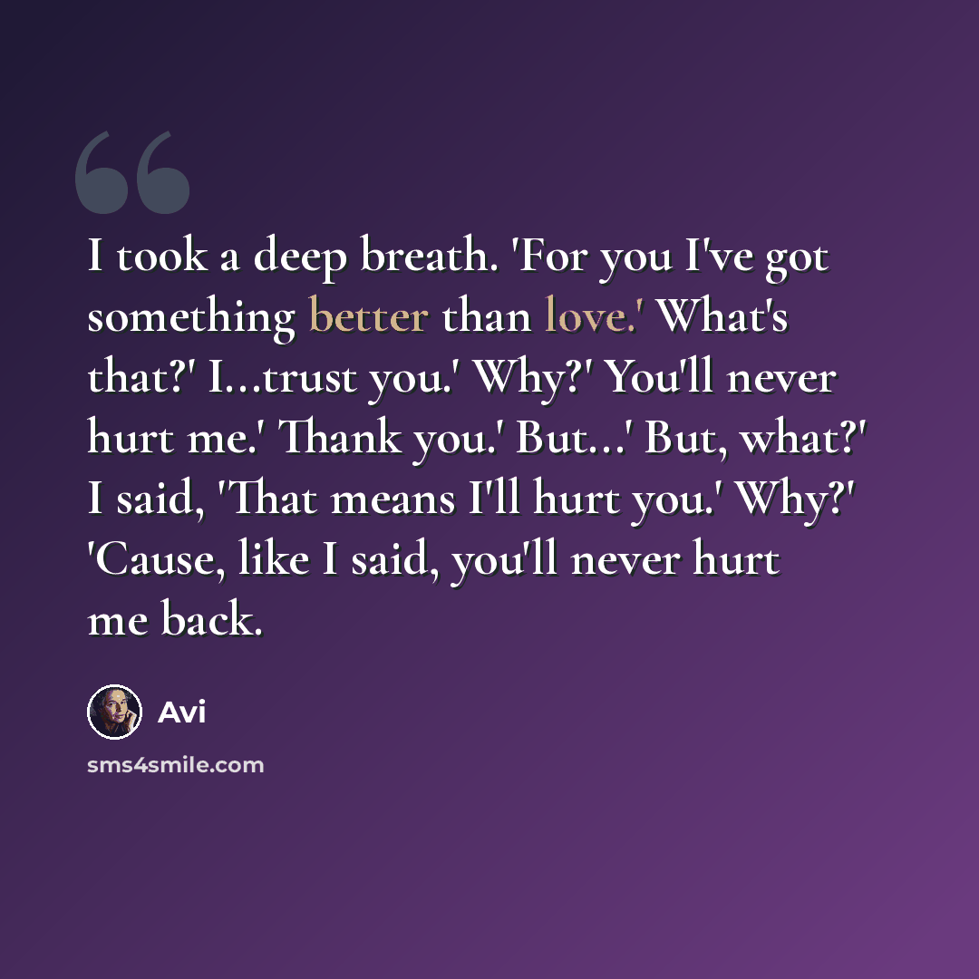 “I took a deep breath. 'For you I've got something better than love.' What's that?' I...trust you.' Why?' You'll never hurt me.' Thank you.' But...' But, what?' I said, 'That means I'll hurt you.' Why?' 'Cause, like I said, you'll never hurt me back.” quote by Avi