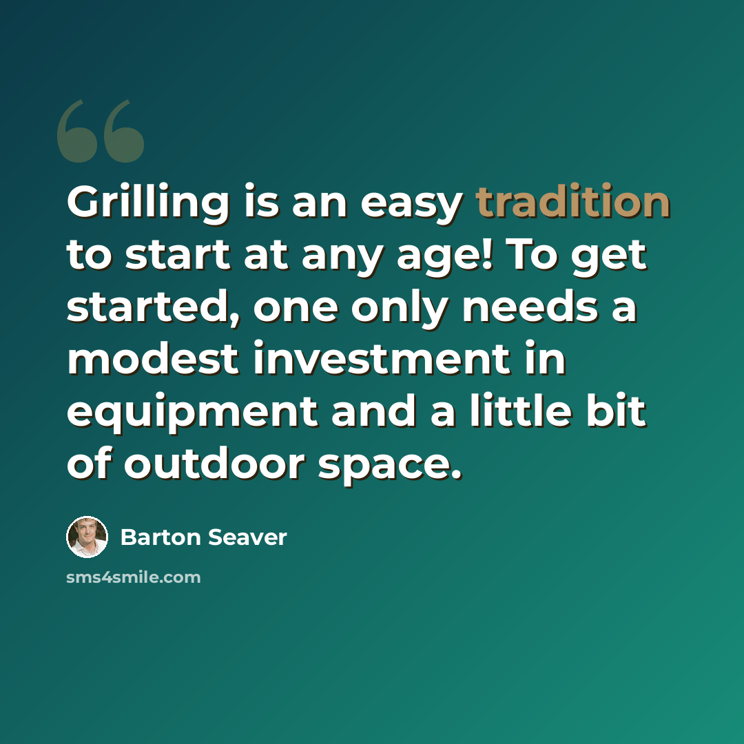 “Grilling is an easy tradition to start at any age! To get started, one only needs a modest investment in equipment and a little bit of outdoor space.” quote by Barton Seaver