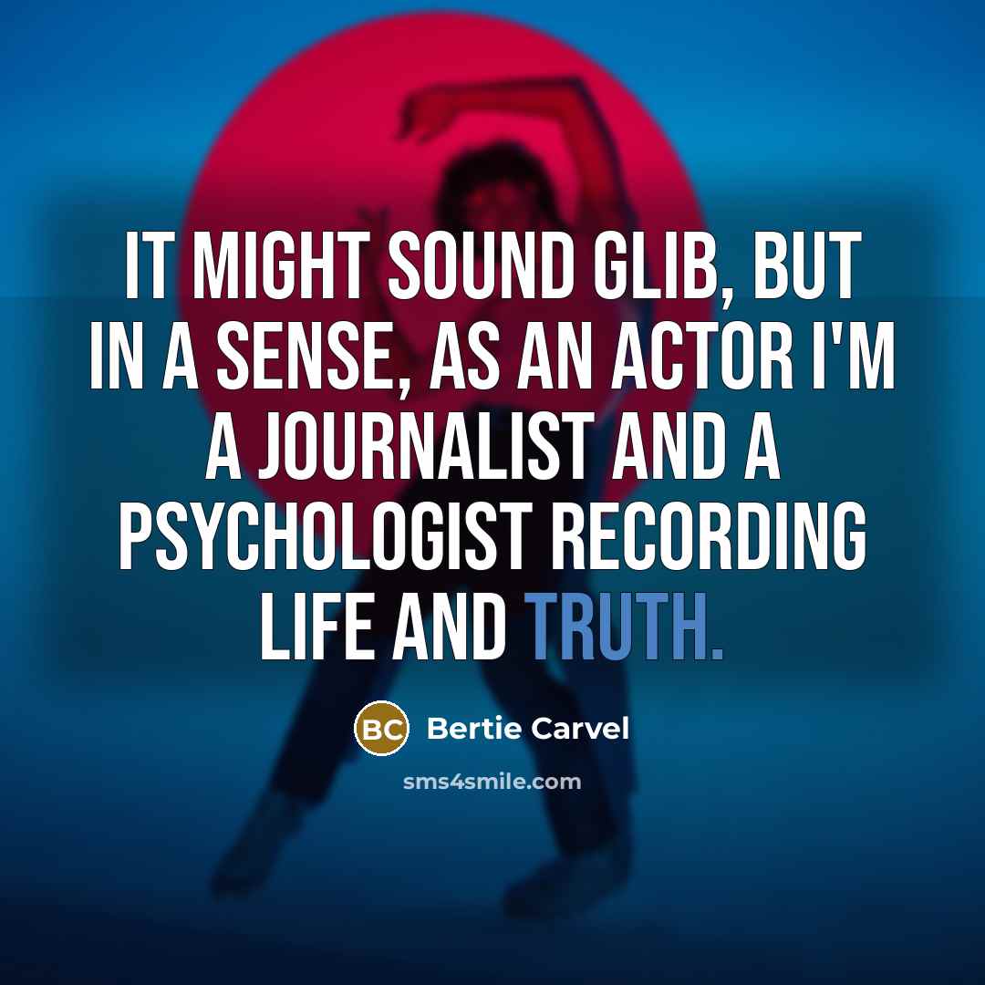 “It might sound glib, but in a sense, as an actor I'm a journalist and a psychologist recording life and truth.” quote by Bertie Carvel