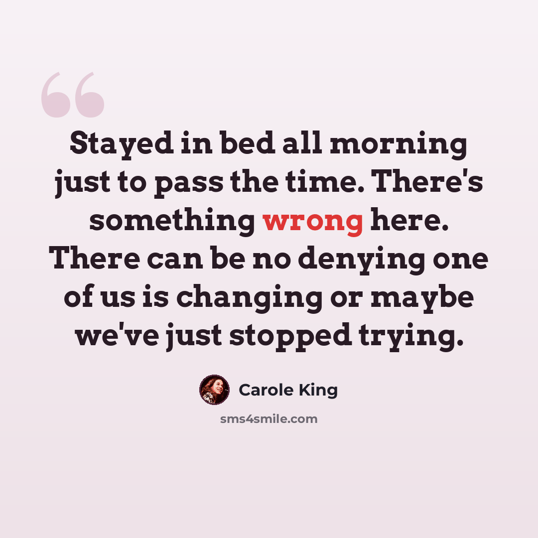 “Stayed in bed all morning just to pass the time. There's something wrong here. There can be no denying one of us is changing or maybe we've just stopped trying.” quote by Carole King