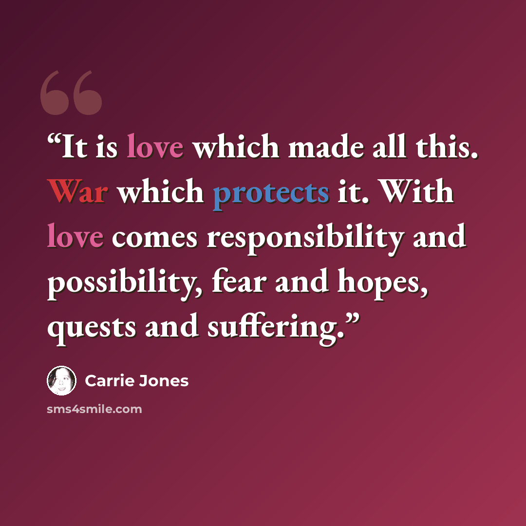 “It is love which made all this. War which protects it. With love comes responsibility and possibility, fear and hopes, quests and suffering.” quote by Carrie Jones