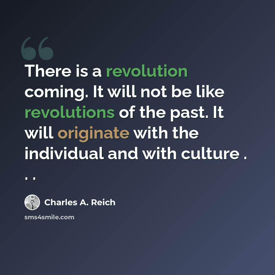 “There is a revolution coming. It will not be like revolutions of the past. It will originate with the individual and with culture . . .” quote by Charles A. Reich