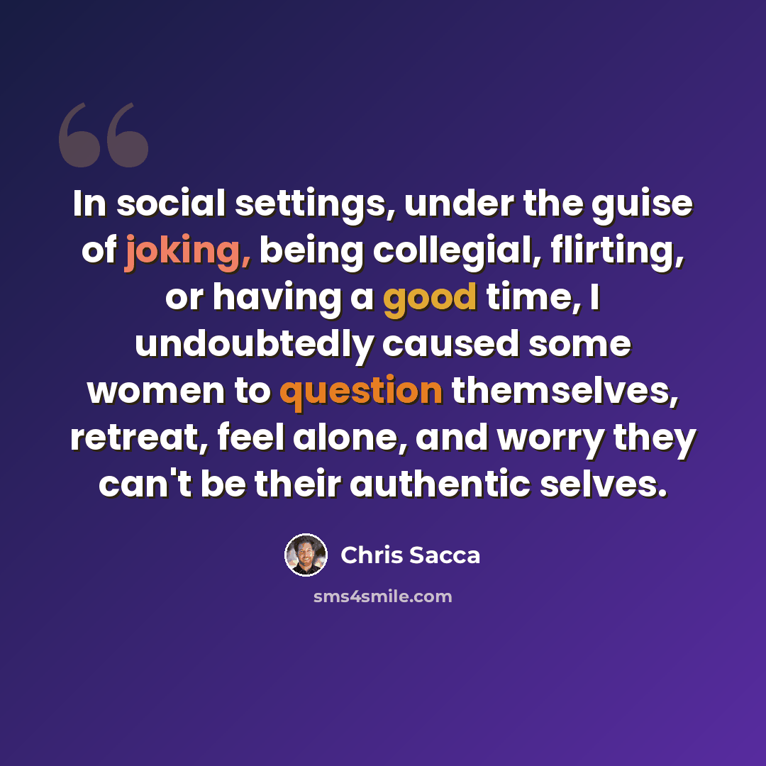 “In social settings, under the guise of joking, being collegial, flirting, or having a good time, I undoubtedly caused some women to question themselves, retreat, feel alone, and worry they can't be their authentic selves.” quote by Chris Sacca