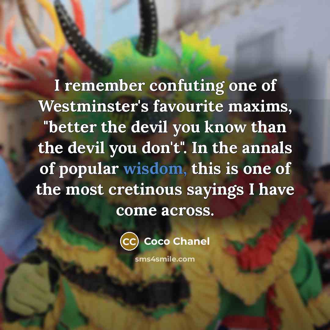 “I remember confuting one of Westminster's favourite maxims, "better the devil you know than the devil you don't". In the annals of popular wisdom, this is one of the most cretinous sayings I have come across.” quote by Coco Chanel