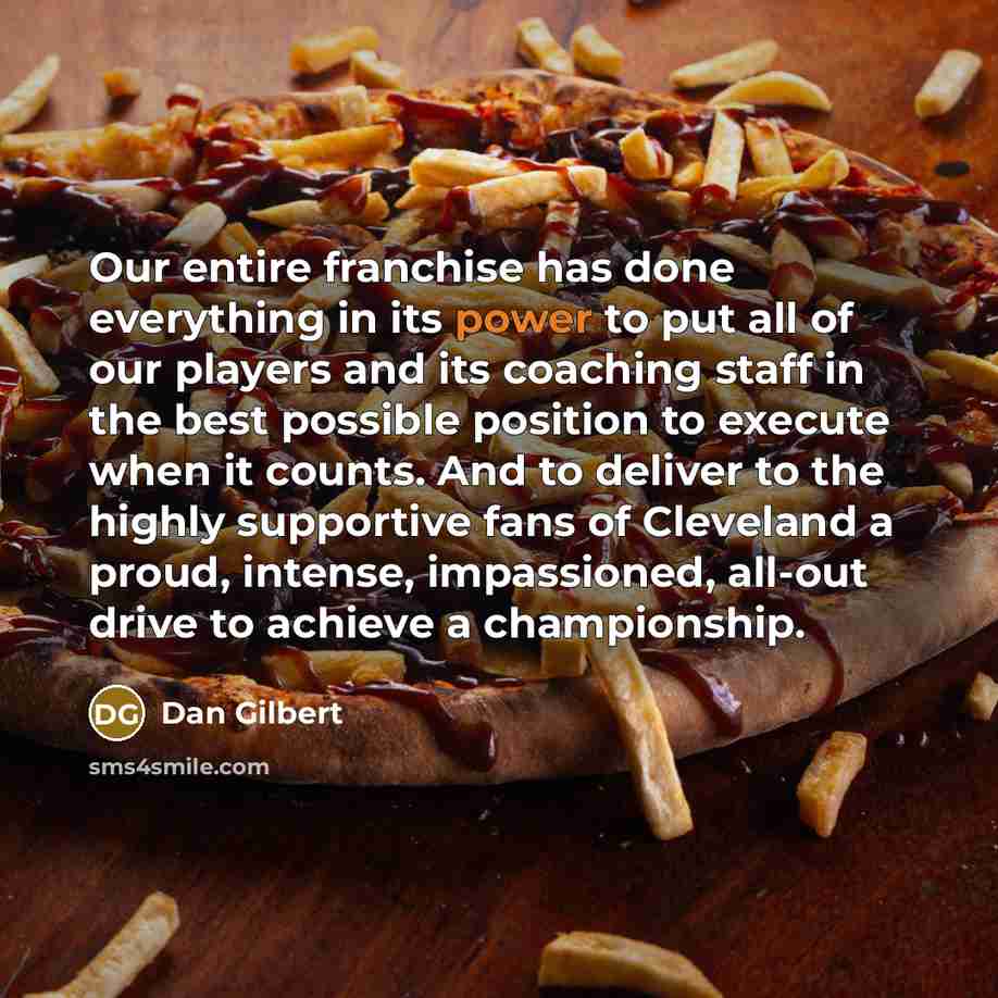 “Our entire franchise has done everything in its power to put all of our players and its coaching staff in the best possible position to execute when it counts. And to deliver to the highly supportive fans of Cleveland a proud, intense, impassioned, all-out drive to achieve a championship.” quote by Dan Gilbert