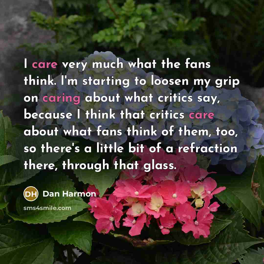 “I care very much what the fans think. I'm starting to loosen my grip on caring about what critics say, because I think that critics care about what fans think of them, too, so there's a little bit of a refraction there, through that glass.” quote by Dan Harmon
