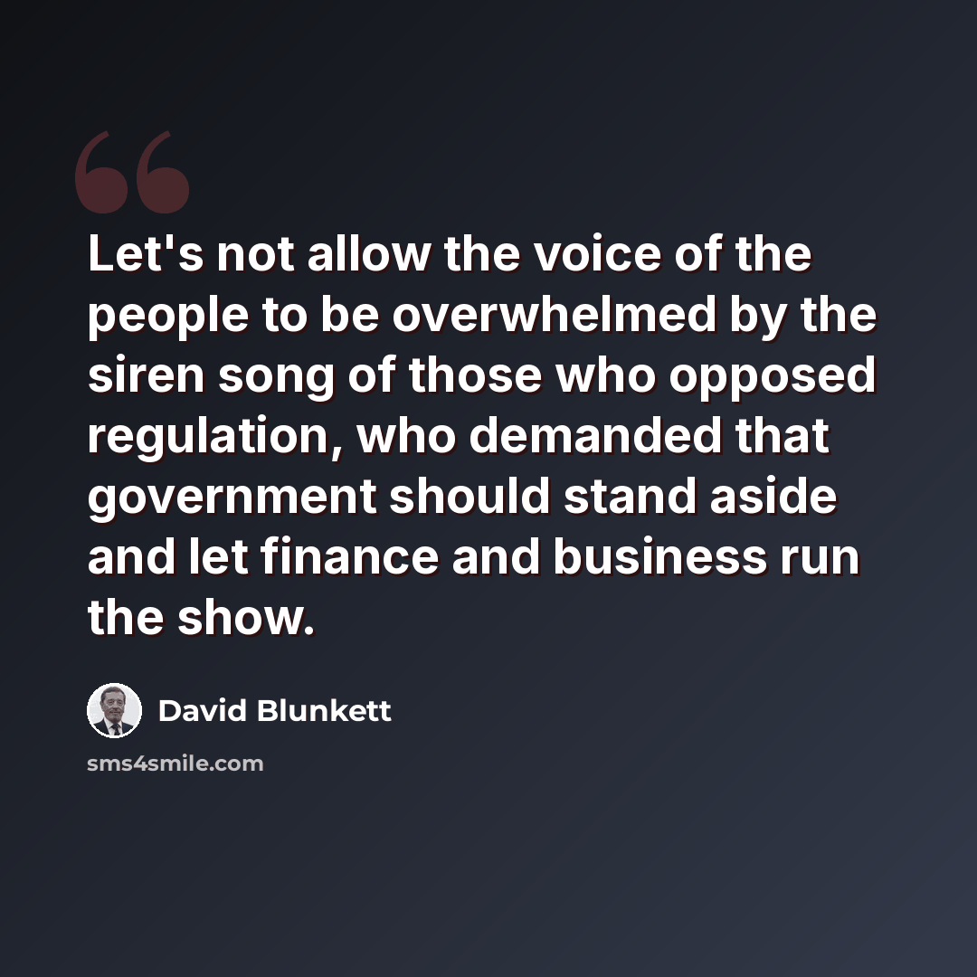 “Let's not allow the voice of the people to be overwhelmed by the siren song of those who opposed regulation, who demanded that government should stand aside and let finance and business run the show.” quote by David Blunkett