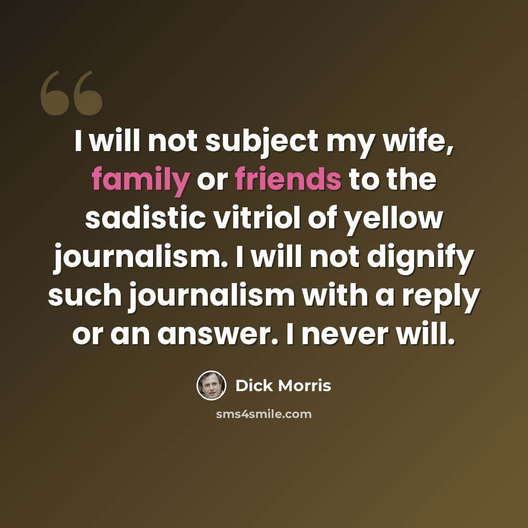 “I will not subject my wife, family or friends to the sadistic vitriol of yellow journalism. I will not dignify such journalism with a reply or an answer. I never will.” quote by Dick Morris