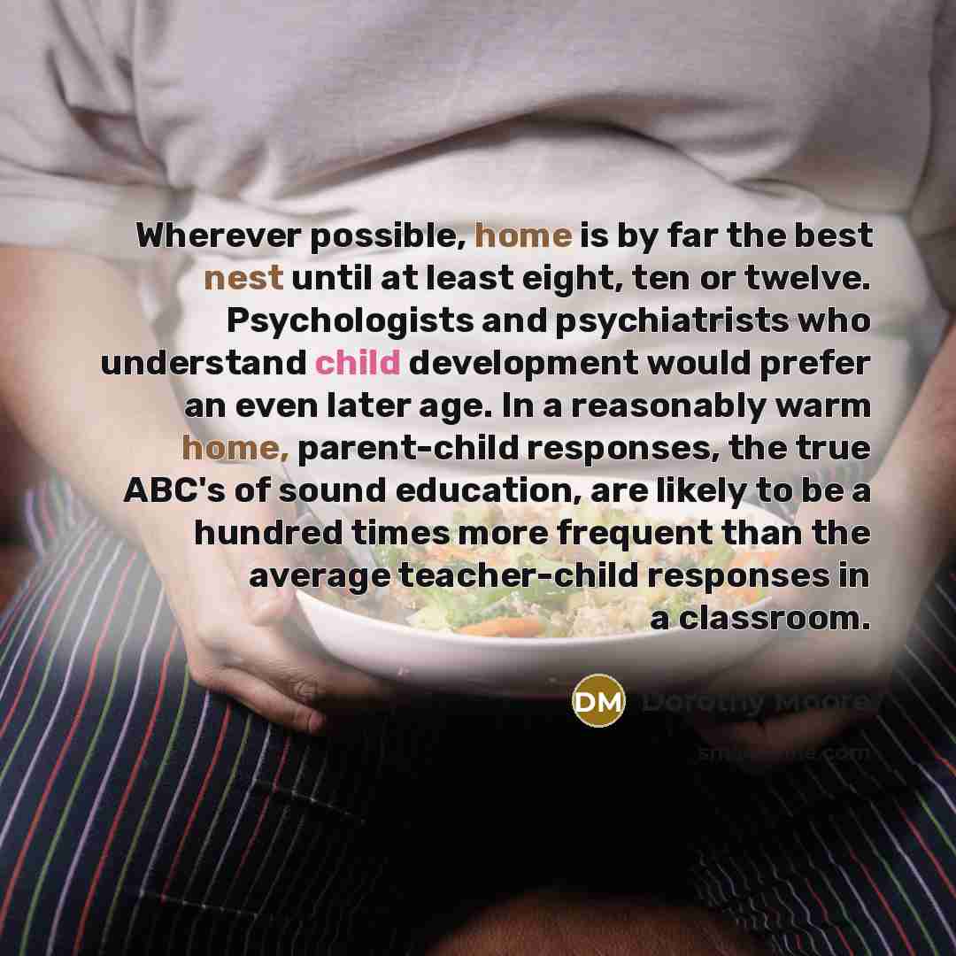 “Wherever possible, home is by far the best nest until at least eight, ten or twelve. Psychologists and psychiatrists who understand child development would prefer an even later age. In a reasonably warm home, parent-child responses, the true ABC's of sound education, are likely to be a hundred…” quote by Dorothy Moore