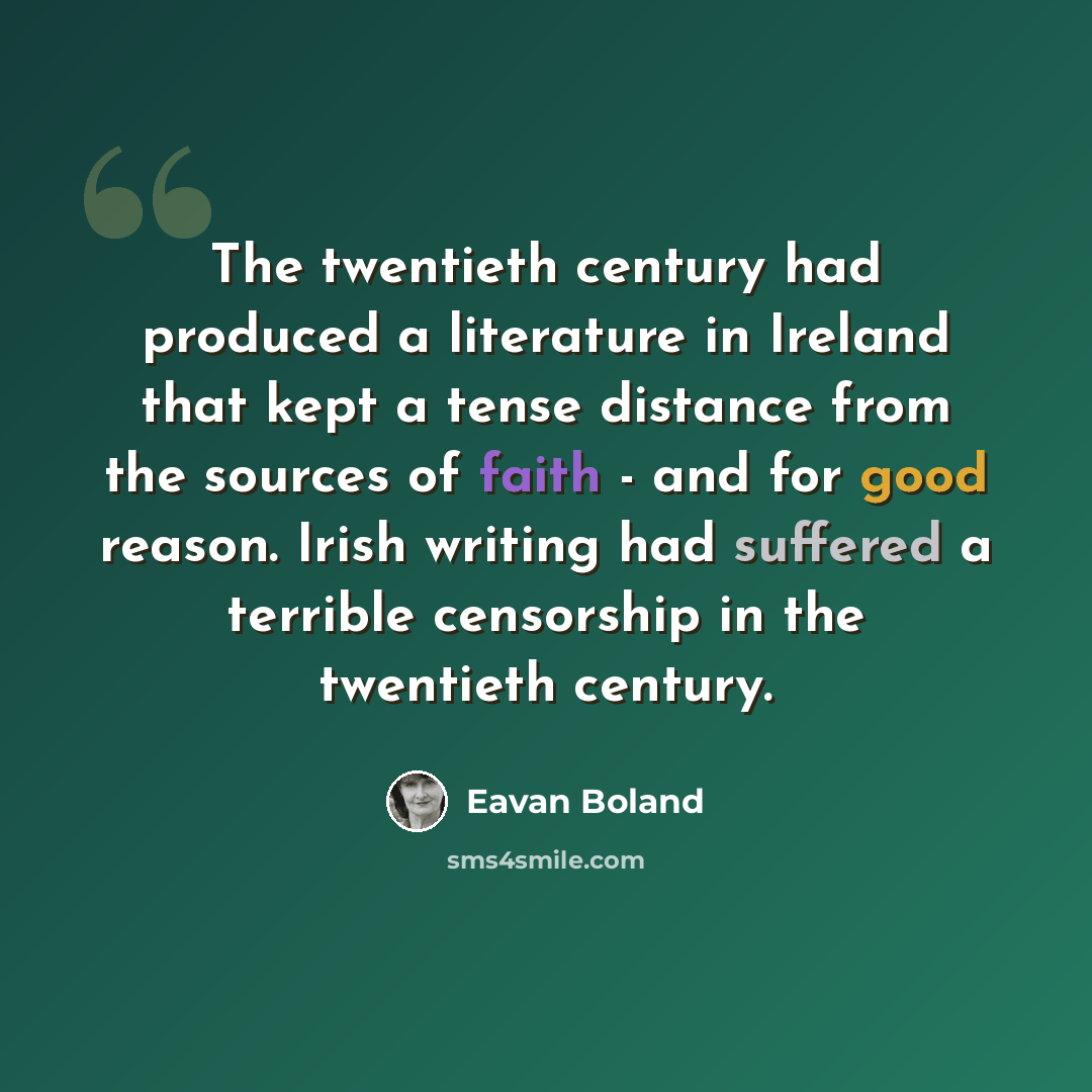 “The twentieth century had produced a literature in Ireland that kept a tense distance from the sources of faith - and for good reason. Irish writing had suffered a terrible censorship in the twentieth century.” quote by Eavan Boland