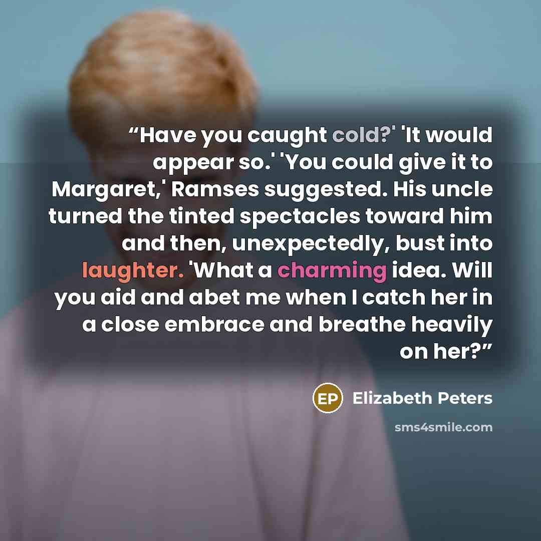 “Have you caught cold?' 'It would appear so.' 'You could give it to Margaret,' Ramses suggested. His uncle turned the tinted spectacles toward him and then, unexpectedly, bust into laughter. 'What a charming idea. Will you aid and abet me when I catch her in a close embrace and breathe heavily on…” quote by Elizabeth Peters