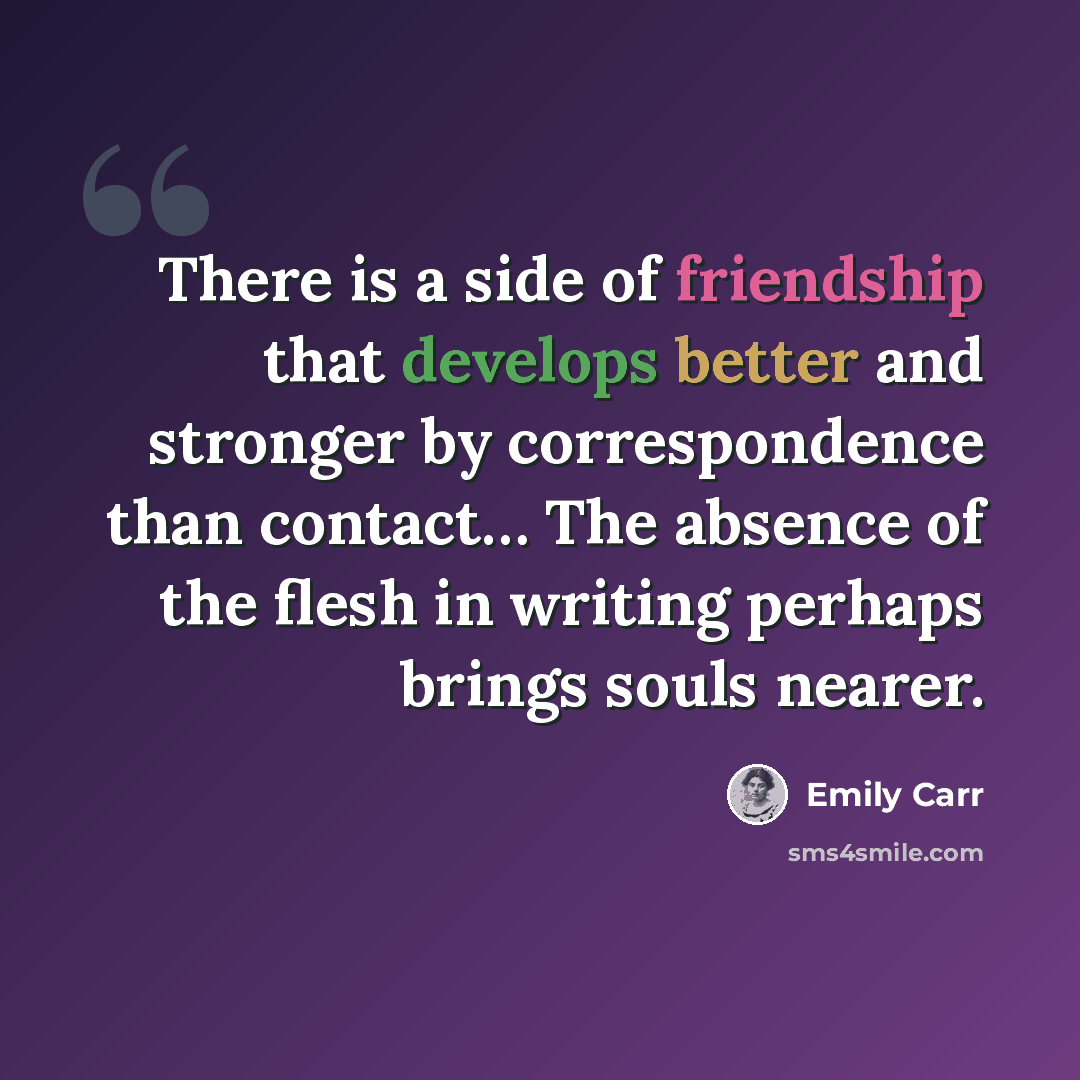 “There is a side of friendship that develops better and stronger by correspondence than contact… The absence of the flesh in writing perhaps brings souls nearer.” quote by Emily Carr
