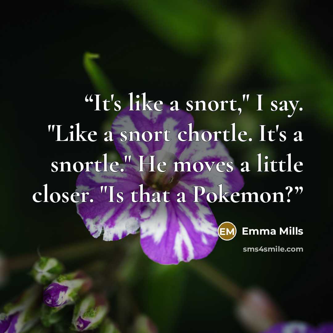“It's like a snort," I say. "Like a snort chortle. It's a snortle." He moves a little closer. "Is that a Pokemon?” quote by Emma Mills