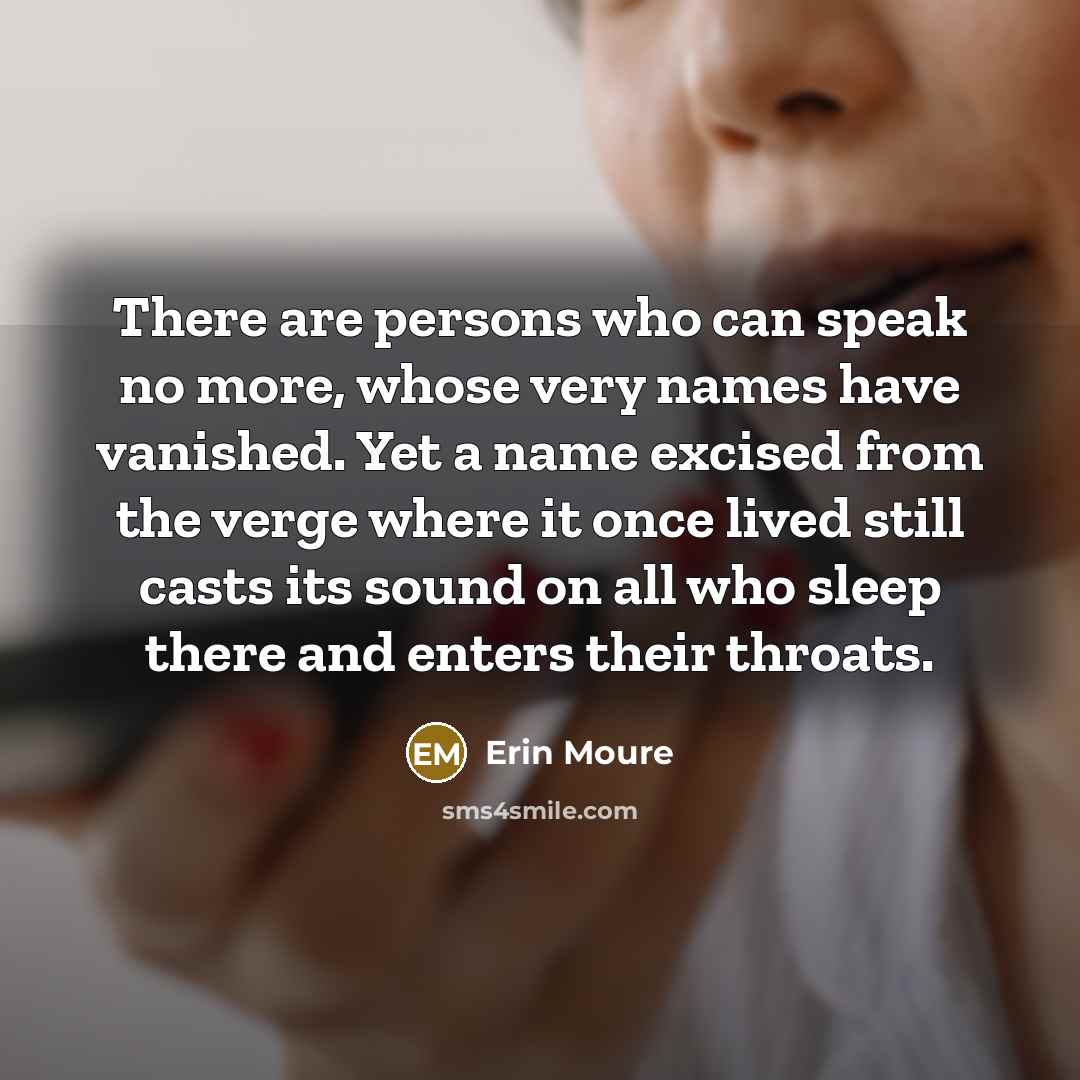 “There are persons who can speak no more, whose very names have vanished. Yet a name excised from the verge where it once lived still casts its sound on all who sleep there and enters their throats.” quote by Erin Moure