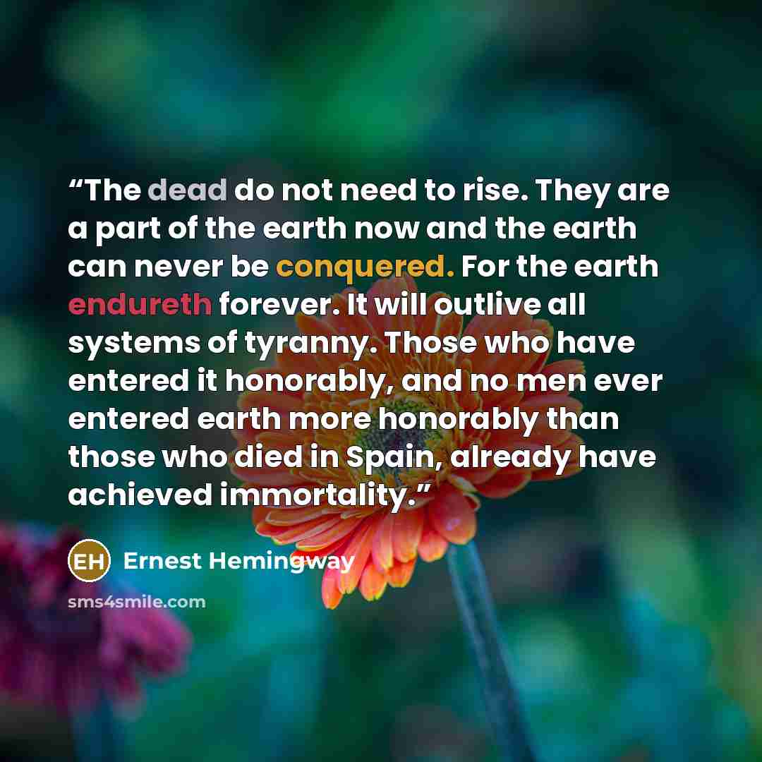 “The dead do not need to rise. They are a part of the earth now and the earth can never be conquered. For the earth endureth forever. It will outlive all systems of tyranny. Those who have entered it honorably, and no men ever entered earth more honorably than those who died in Spain, already have…” quote by Ernest Hemingway