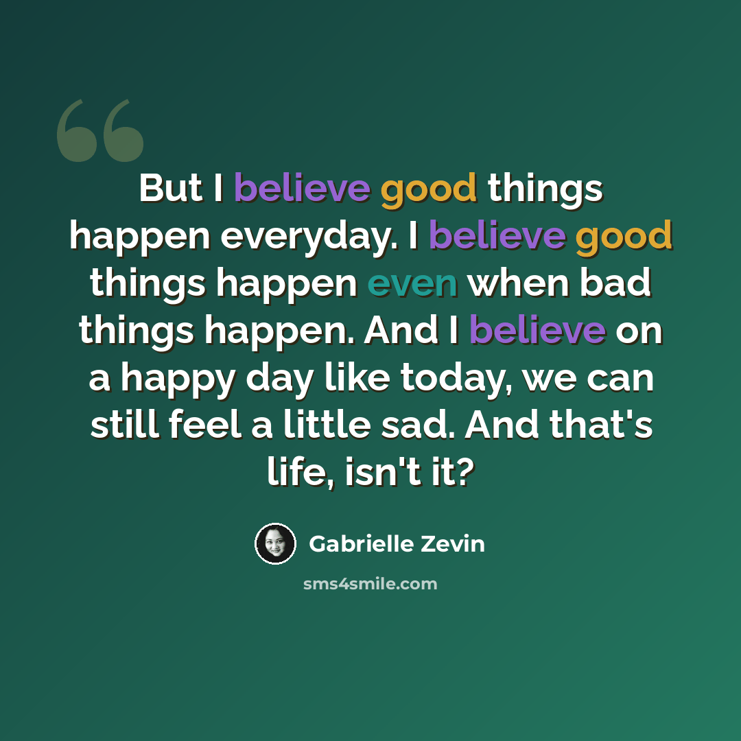 “But I believe good things happen everyday. I believe good things happen even when bad things happen. And I believe on a happy day like today, we can still feel a little sad. And that's life, isn't it?” quote by Gabrielle Zevin