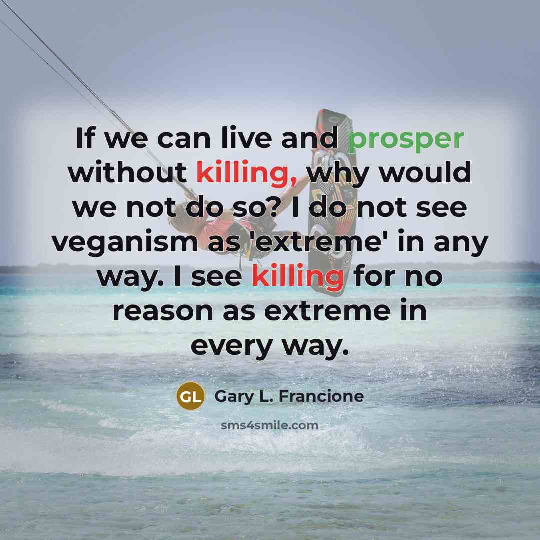 “If we can live and prosper without killing, why would we not do so? I do not see veganism as 'extreme' in any way. I see killing for no reason as extreme in every way.” quote by Gary L. Francione