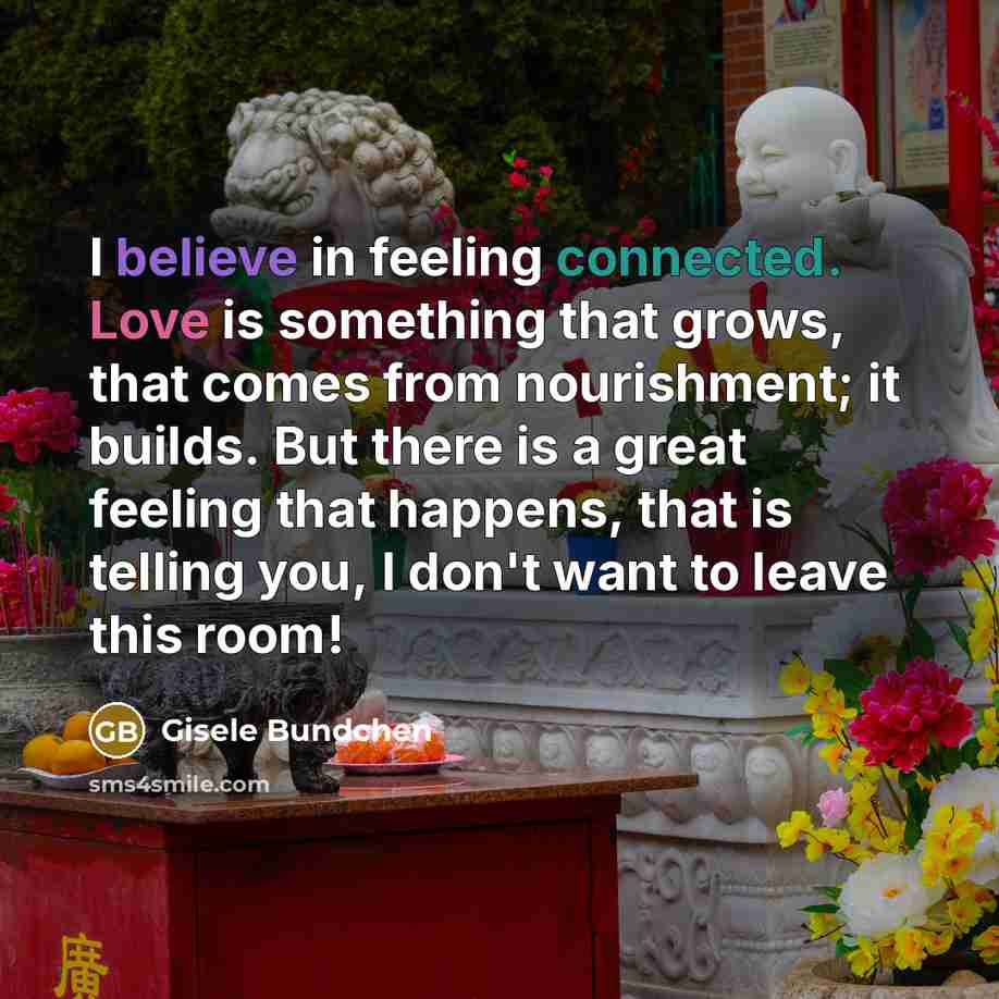 “I believe in feeling connected. Love is something that grows, that comes from nourishment; it builds. But there is a great feeling that happens, that is telling you, I don't want to leave this room!” quote by Gisele Bundchen