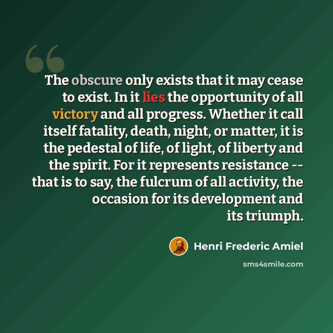 “The obscure only exists that it may cease to exist. In it lies the opportunity of all victory and all progress. Whether it call itself fatality, death, night, or matter, it is the pedestal of life, of light, of liberty and the spirit. For it represents resistance -- that is to say, the fulcrum of…” quote by Henri Frederic Amiel