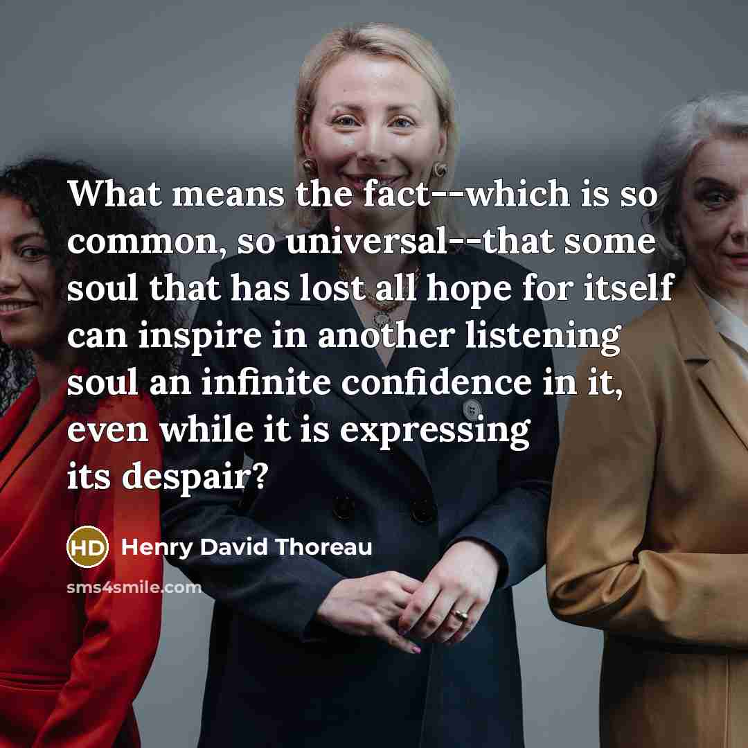 “What means the fact--which is so common, so universal--that some soul that has lost all hope for itself can inspire in another listening soul an infinite confidence in it, even while it is expressing its despair?” quote by Henry David Thoreau
