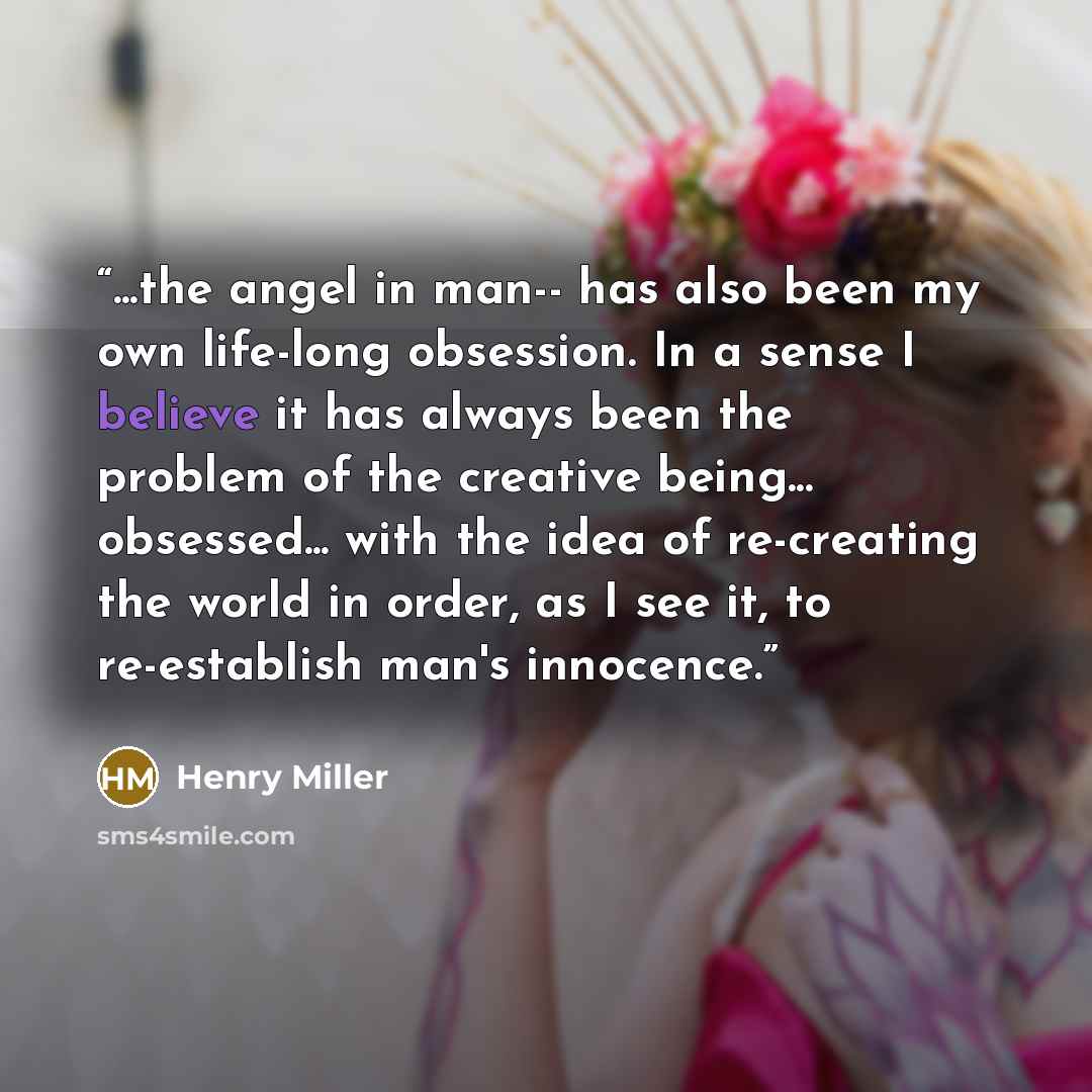 “...the angel in man-- has also been my own life-long obsession. In a sense I believe it has always been the problem of the creative being... obsessed... with the idea of re-creating the world in order, as I see it, to re-establish man's innocence.” quote by Henry Miller