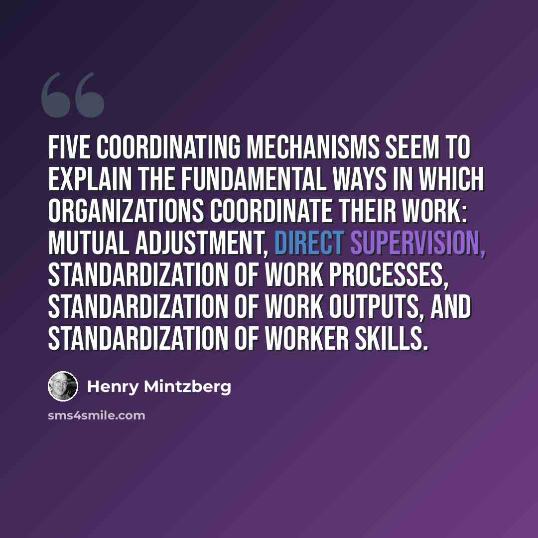 “Five coordinating mechanisms seem to explain the fundamental ways in which organizations coordinate their work: mutual adjustment, direct supervision, standardization of work processes, standardization of work outputs, and standardization of worker skills.” quote by Henry Mintzberg