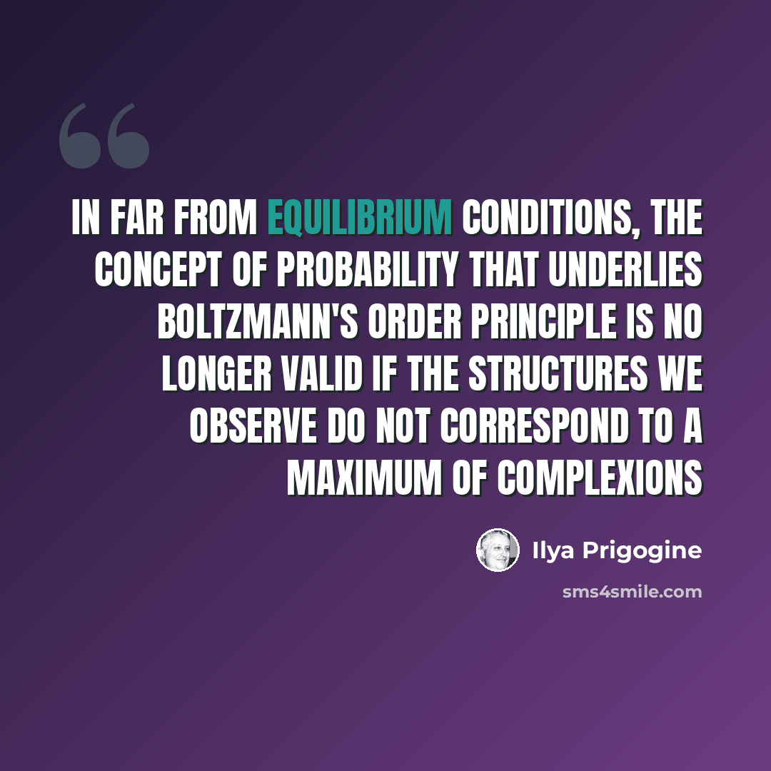 “In far from equilibrium conditions, the concept of probability that underlies Boltzmann's order principle is no longer valid if the structures we observe do not correspond to a maximum of complexions” quote by Ilya Prigogine