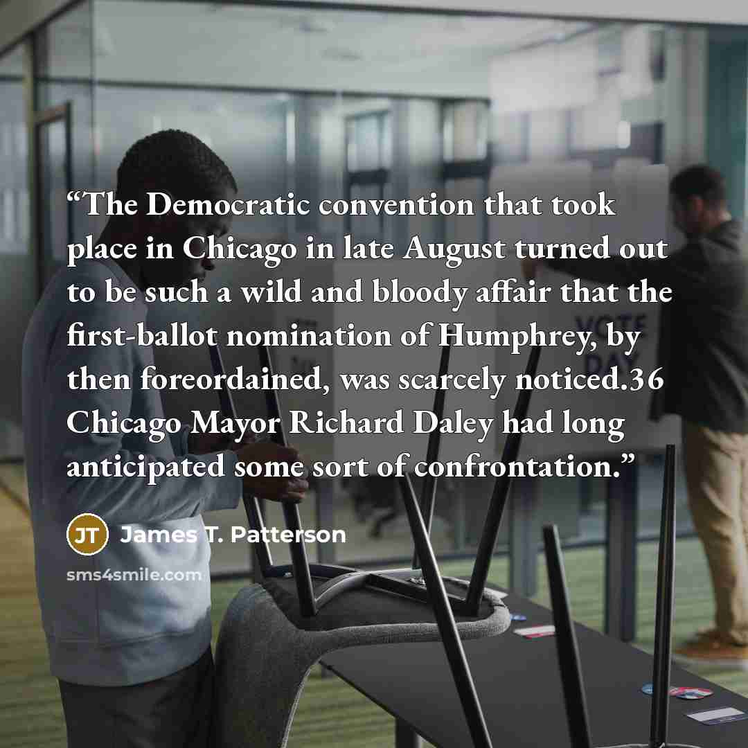 “The Democratic convention that took place in Chicago in late August turned out to be such a wild and bloody affair that the first-ballot nomination of Humphrey, by then foreordained, was scarcely noticed.36 Chicago Mayor Richard Daley had long anticipated some sort of confrontation.” quote by James T. Patterson