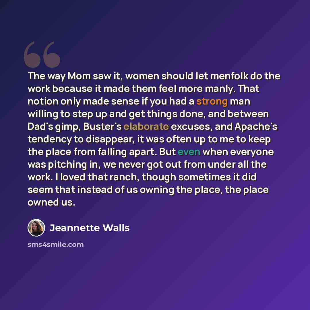 “The way Mom saw it, women should let menfolk do the work because it made them feel more manly. That notion only made sense if you had a strong man willing to step up and get things done, and between Dad's gimp, Buster's elaborate excuses, and Apache's tendency to disappear, it was often up to me…” quote by Jeannette Walls
