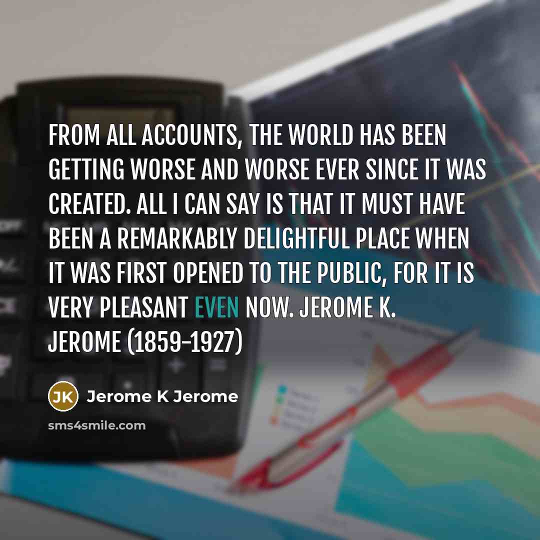 “From all accounts, the world has been getting worse and worse ever since it was created. All I can say is that it must have been a remarkably delightful place when it was first opened to the public, for it is very pleasant even now. Jerome K. Jerome (1859-1927)” quote by Jerome K Jerome