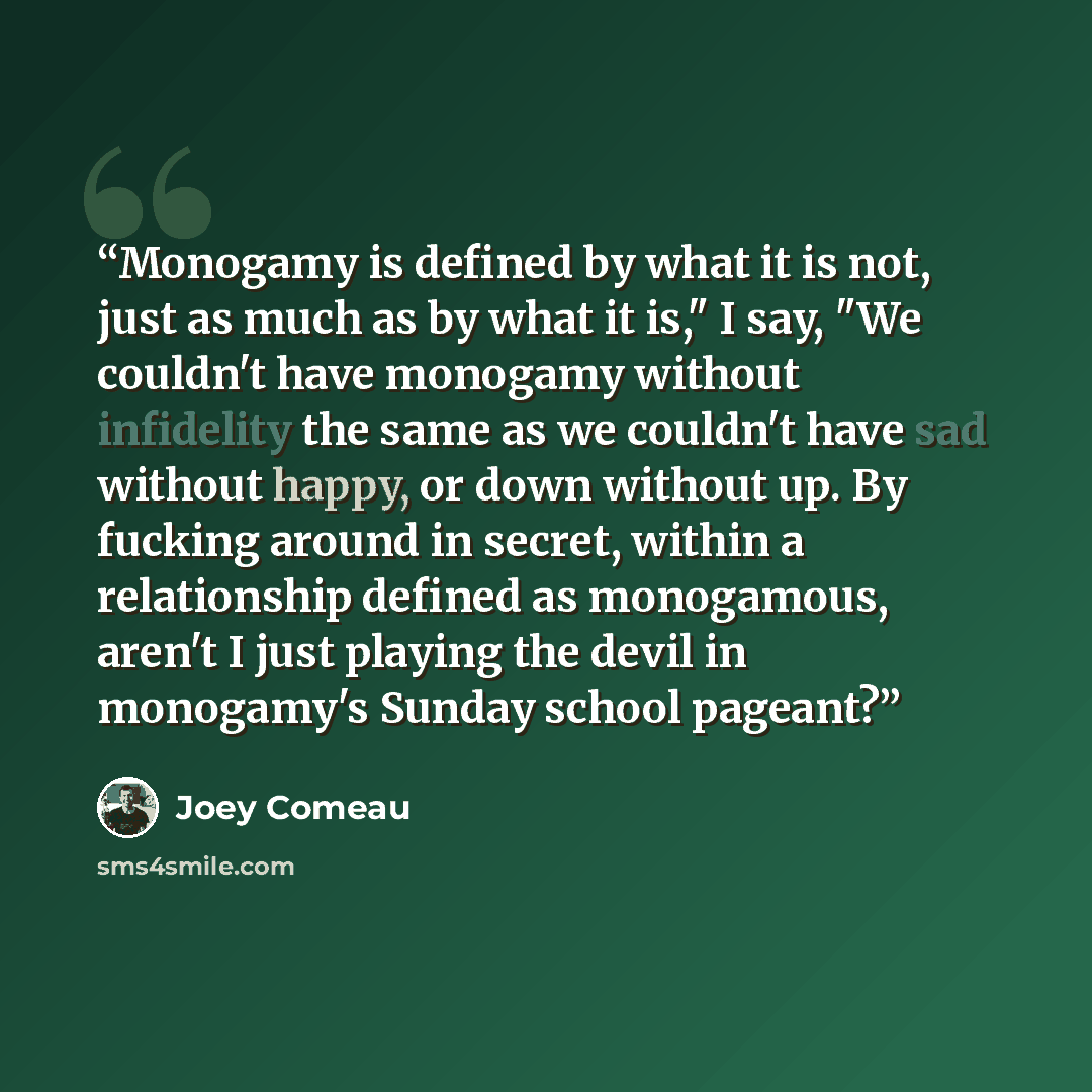 “Monogamy is defined by what it is not, just as much as by what it is," I say, "We couldn't have monogamy without infidelity the same as we couldn't have sad without happy, or down without up. By fucking around in secret, within a relationship defined as monogamous, aren't I just playing the devil…” quote by Joey Comeau