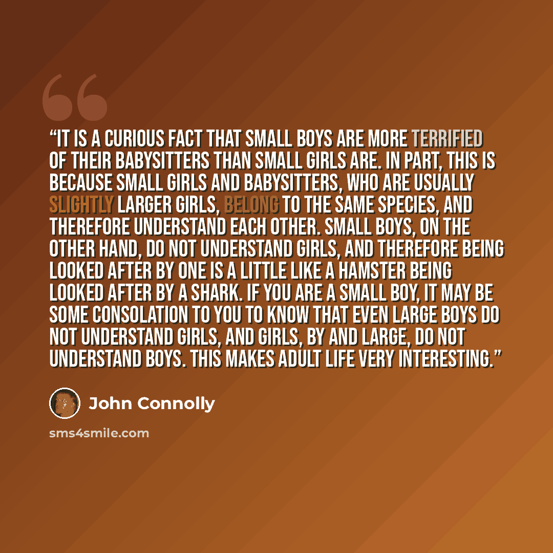 “It is a curious fact that small boys are more terrified of their babysitters than small girls are. In part, this is because small girls and babysitters, who are usually slightly larger girls, belong to the same species, and therefore understand each other. Small boys, on the other hand, do not…” quote by John Connolly