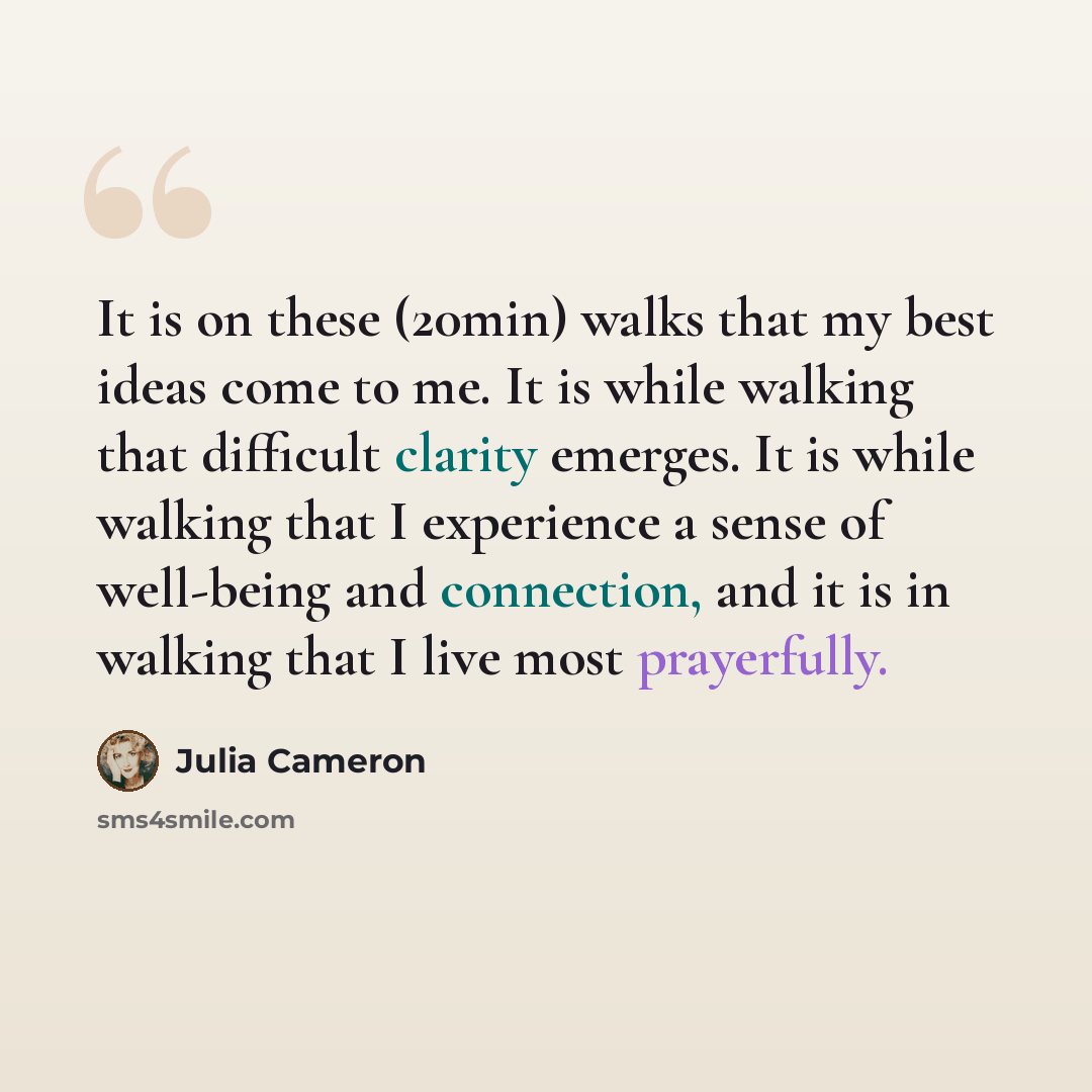 “It is on these (20min) walks that my best ideas come to me. It is while walking that difficult clarity emerges. It is while walking that I experience a sense of well-being and connection, and it is in walking that I live most prayerfully.” quote by Julia Cameron