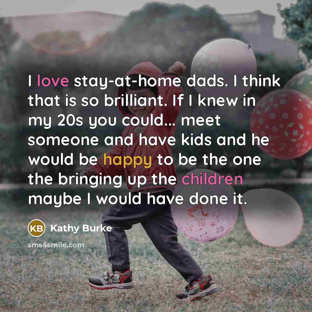 “I love stay-at-home dads. I think that is so brilliant. If I knew in my 20s you could... meet someone and have kids and he would be happy to be the one the bringing up the children maybe I would have done it.” quote by Kathy Burke