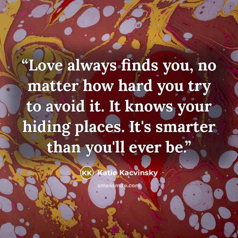 “Love always finds you, no matter how hard you try to avoid it. It knows your hiding places. It's smarter than you'll ever be.” quote by Katie Kacvinsky