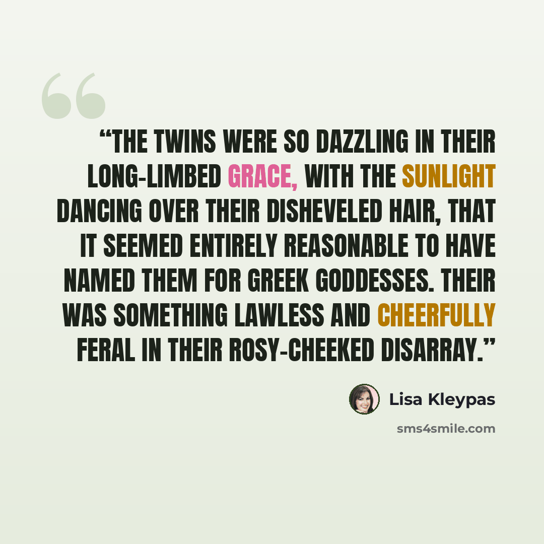 “The twins were so dazzling in their long-limbed grace, with the sunlight dancing over their disheveled hair, that it seemed entirely reasonable to have named them for Greek goddesses. Their was something lawless and cheerfully feral in their rosy-cheeked disarray.” quote by Lisa Kleypas