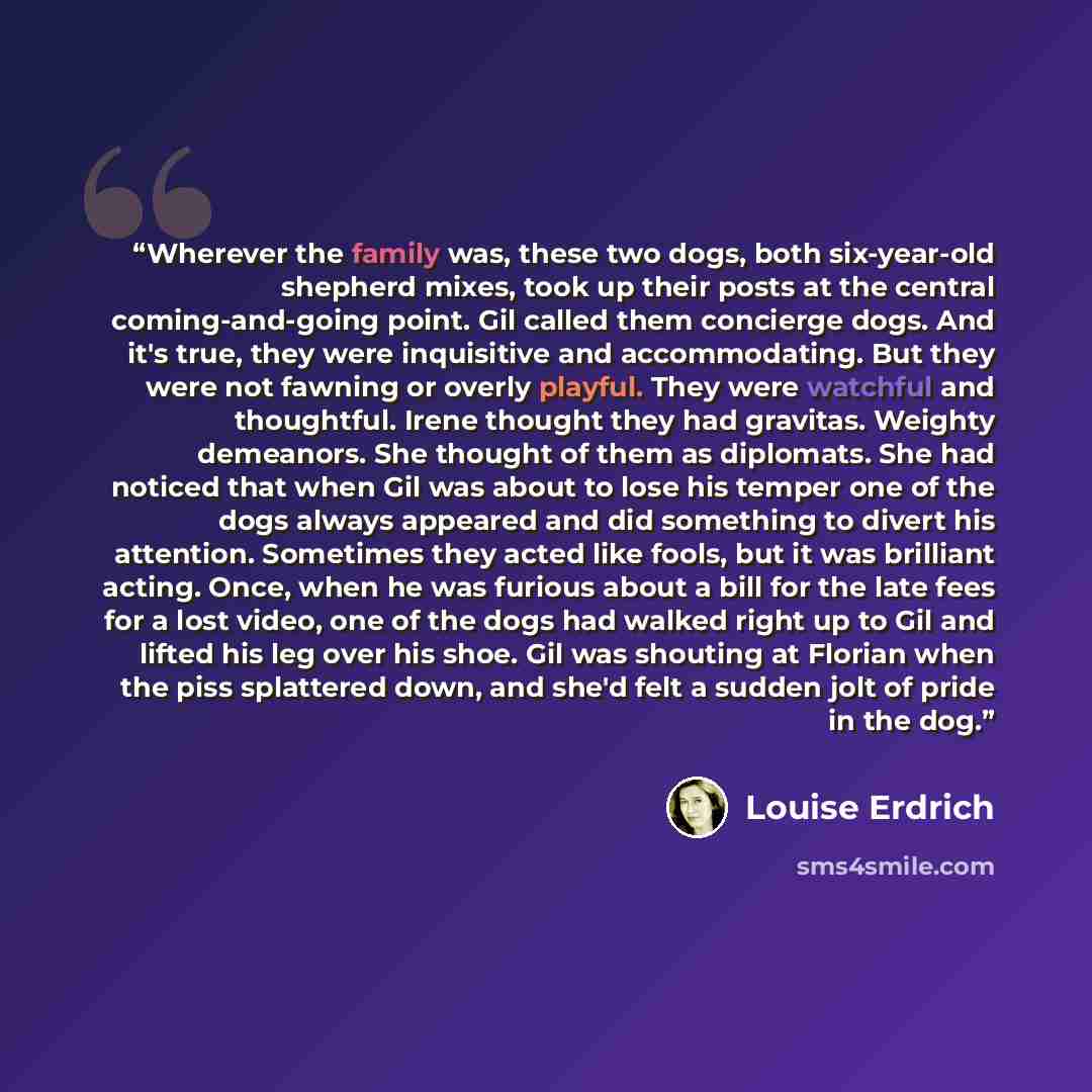 “Wherever the family was, these two dogs, both six-year-old shepherd mixes, took up their posts at the central coming-and-going point. Gil called them concierge dogs. And it's true, they were inquisitive and accommodating. But they were not fawning or overly playful. They were watchful and…” quote by Louise Erdrich