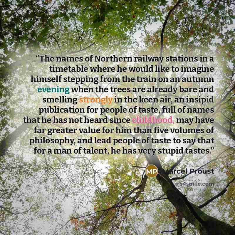 “The names of Northern railway stations in a timetable where he would like to imagine himself stepping from the train on an autumn evening when the trees are already bare and smelling strongly in the keen air, an insipid publication for people of taste, full of names that he has not heard since…” quote by Marcel Proust