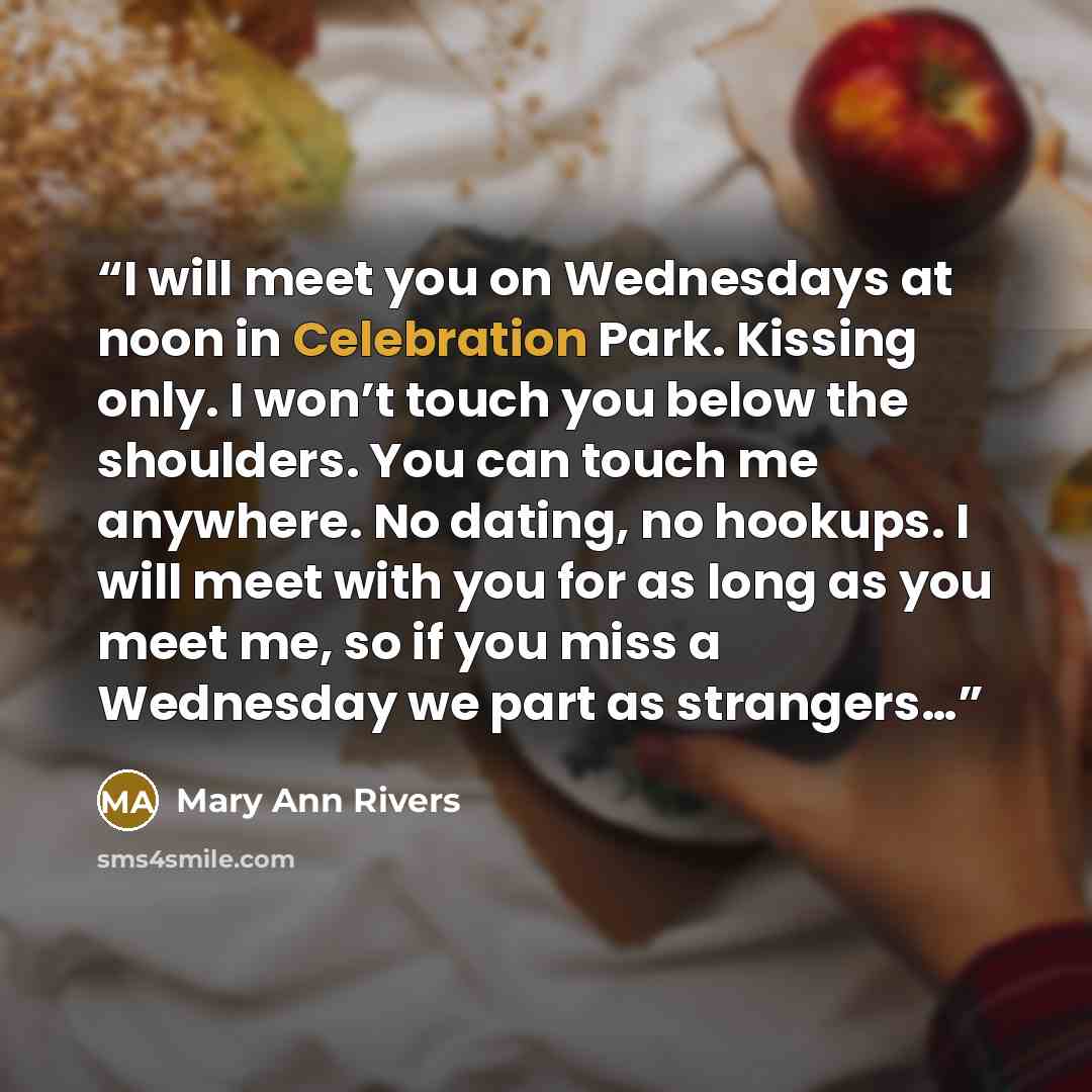 “I will meet you on Wednesdays at noon in Celebration Park. Kissing only. I won’t touch you below the shoulders. You can touch me anywhere. No dating, no hookups. I will meet with you for as long as you meet me, so if you miss a Wednesday we part as strangers…” quote by Mary Ann Rivers
