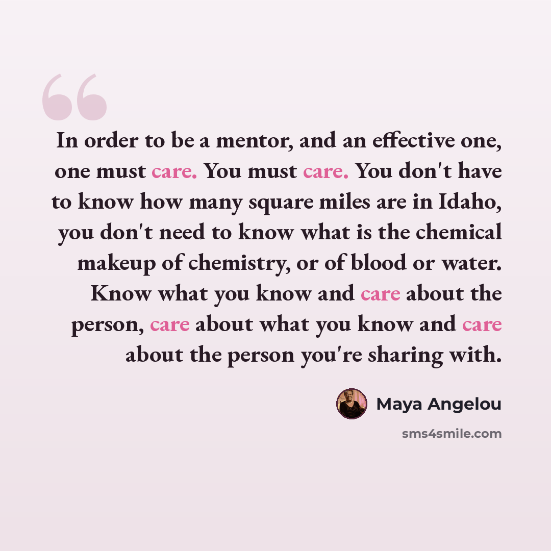 “In order to be a mentor, and an effective one, one must care. You must care. You don't have to know how many square miles are in Idaho, you don't need to know what is the chemical makeup of chemistry, or of blood or water. Know what you know and care about the person, care about what you know and…” quote by Maya Angelou