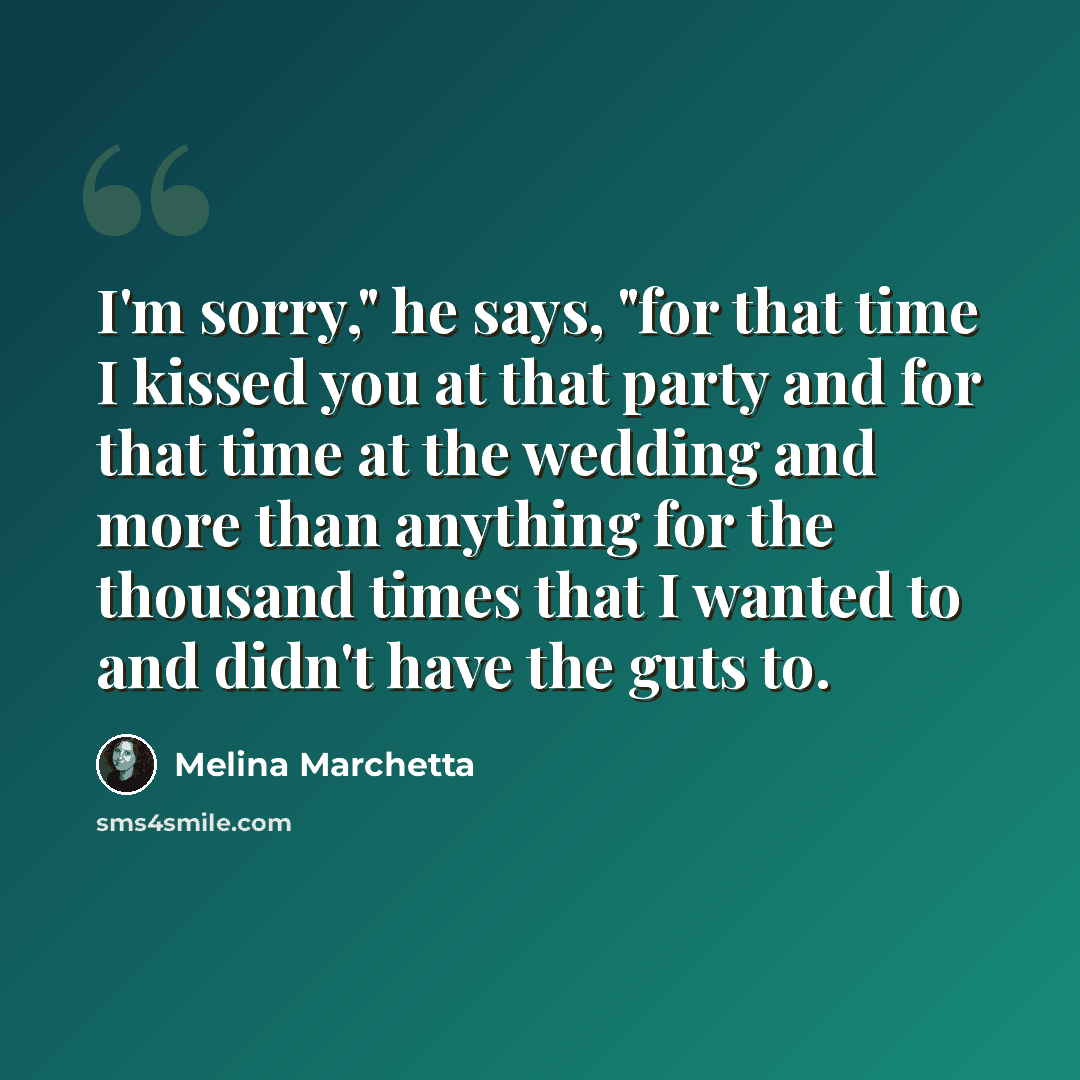 “I'm sorry," he says, "for that time I kissed you at that party and for that time at the wedding and more than anything for the thousand times that I wanted to and didn't have the guts to.” quote by Melina Marchetta