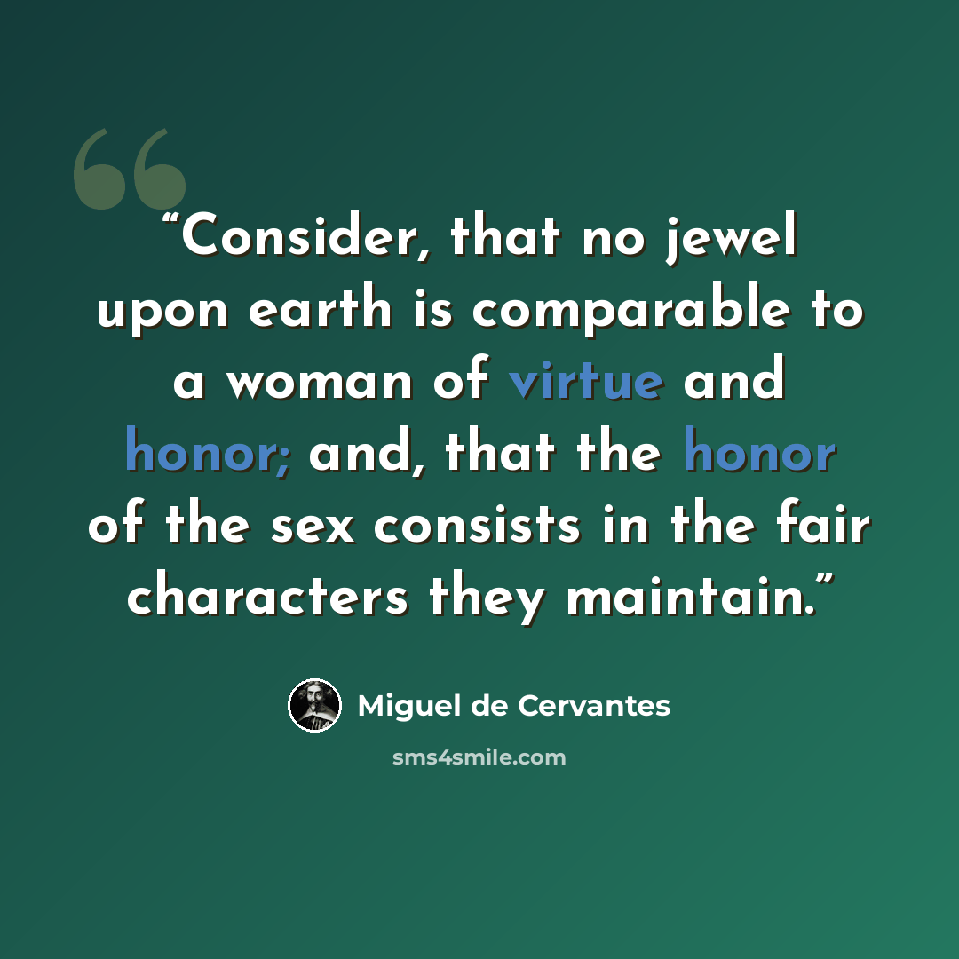“Consider, that no jewel upon earth is comparable to a woman of virtue and honor; and, that the honor of the sex consists in the fair characters they maintain.” quote by Miguel de Cervantes