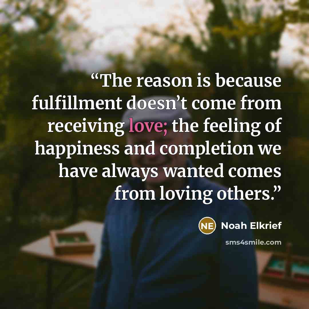 “The reason is because fulfillment doesn’t come from receiving love; the feeling of happiness and completion we have always wanted comes from loving others.” quote by Noah Elkrief