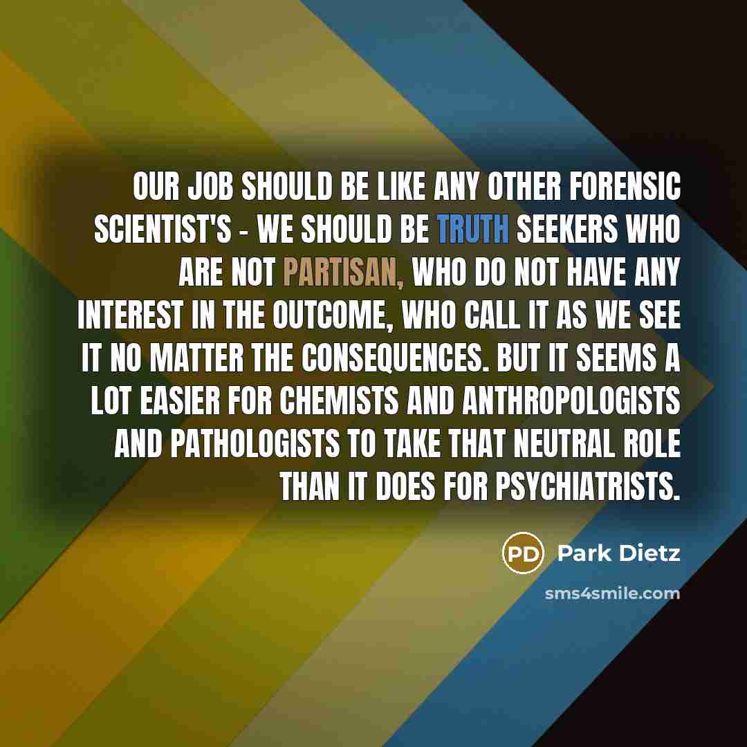 “Our job should be like any other forensic scientist's - we should be truth seekers who are not partisan, who do not have any interest in the outcome, who call it as we see it no matter the consequences. But it seems a lot easier for chemists and anthropologists and pathologists to take that…” quote by Park Dietz