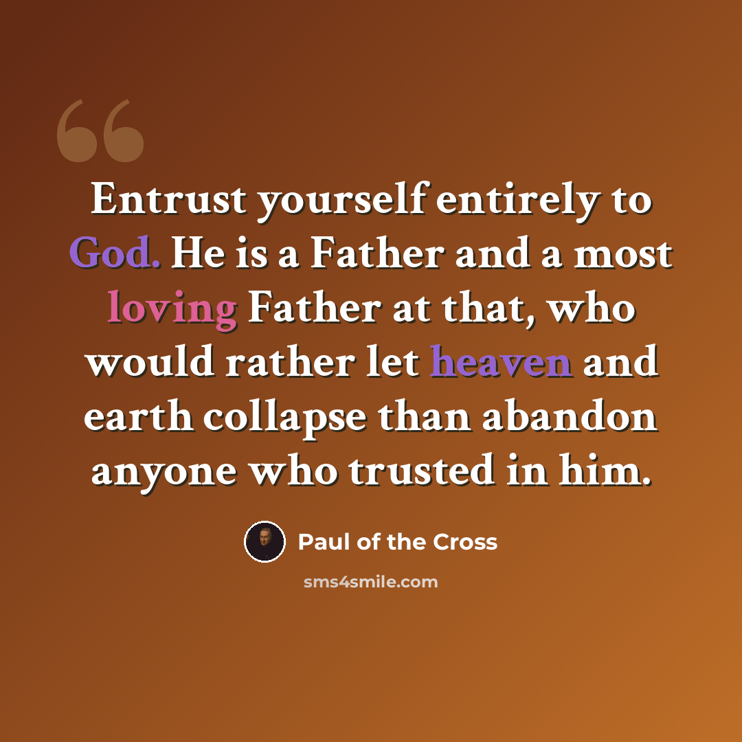 “Entrust yourself entirely to God. He is a Father and a most loving Father at that, who would rather let heaven and earth collapse than abandon anyone who trusted in him.” quote by Paul of the Cross