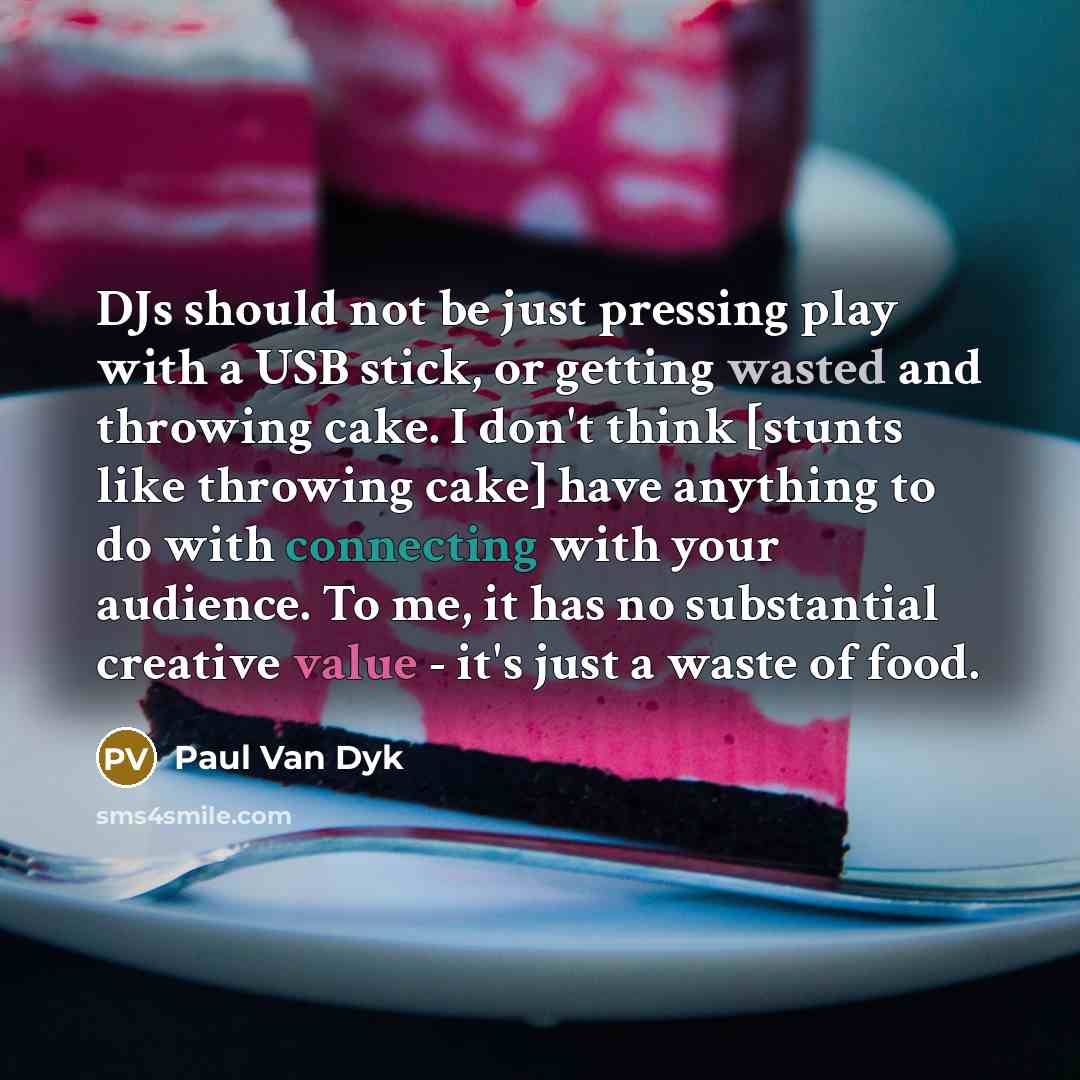 “DJs should not be just pressing play with a USB stick, or getting wasted and throwing cake. I don't think [stunts like throwing cake] have anything to do with connecting with your audience. To me, it has no substantial creative value - it's just a waste of food.” quote by Paul van Dyk