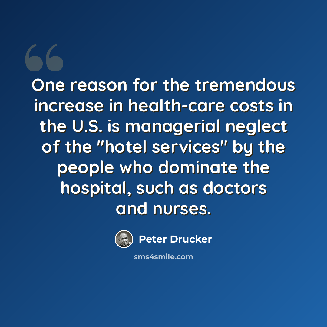 “One reason for the tremendous increase in health-care costs in the U.S. is managerial neglect of the "hotel services" by the people who dominate the hospital, such as doctors and nurses.” quote by Peter Drucker